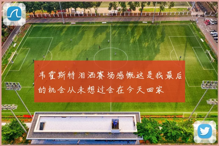 韦霍斯特泪洒赛场感慨这是我最后的机会从未想过会在今天回家