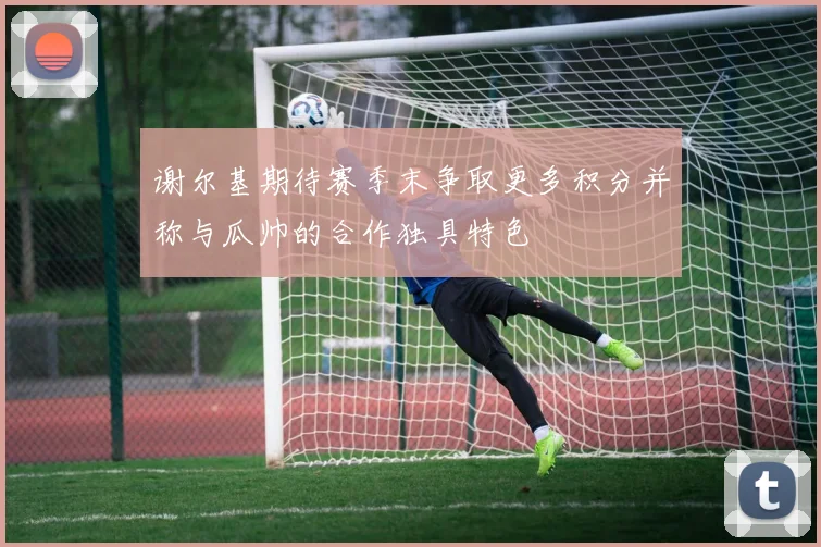 谢尔基期待赛季末争取更多积分并称与瓜帅的合作独具特色