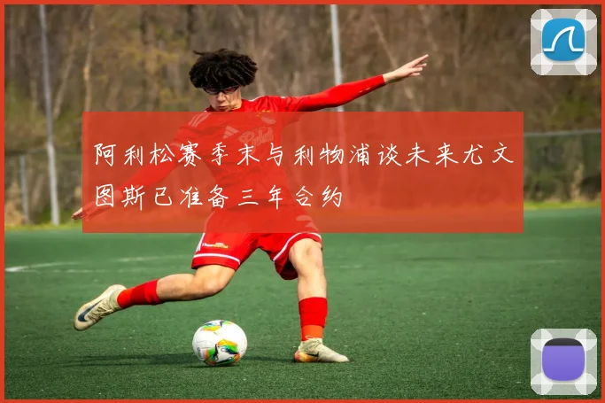 阿利松赛季末与利物浦谈未来尤文图斯已准备三年合约