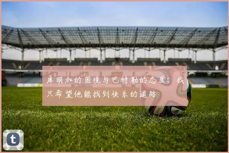 库明加的困境与巴特勒的态度：我只希望他能找到快乐的道路