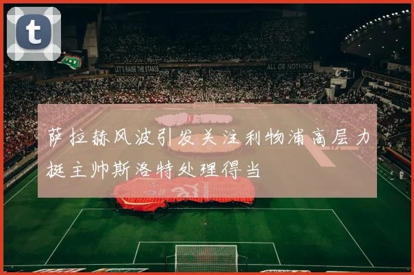 萨拉赫风波引发关注利物浦高层力挺主帅斯洛特处理得当