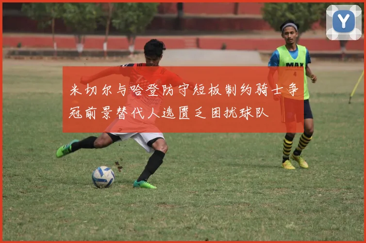 米切尔与哈登防守短板制约骑士争冠前景替代人选匮乏困扰球队