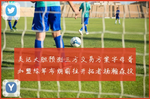 美记大胆预测三方交易方案字母哥加盟绿军布朗前往开拓者杨瀚森投奔雄鹿