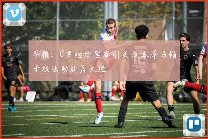 早报：C罗继续罢赛引关注本泽马帽子戏法助新月大胜