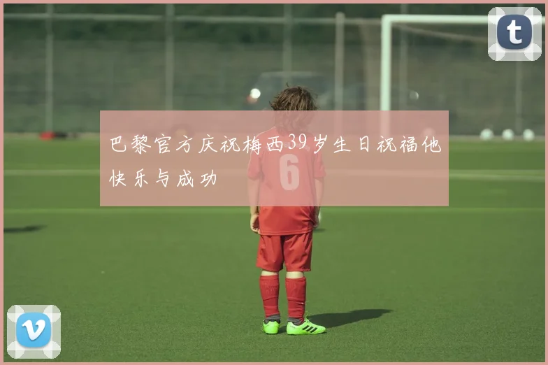 巴黎官方庆祝梅西39岁生日祝福他快乐与成功