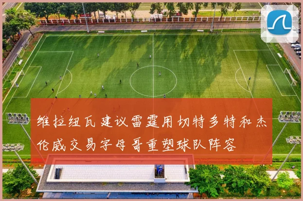维拉纽瓦建议雷霆用切特多特和杰伦威交易字母哥重塑球队阵容