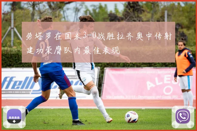 劳塔罗在国米3-0战胜拉齐奥中传射建功荣膺队内最佳表现