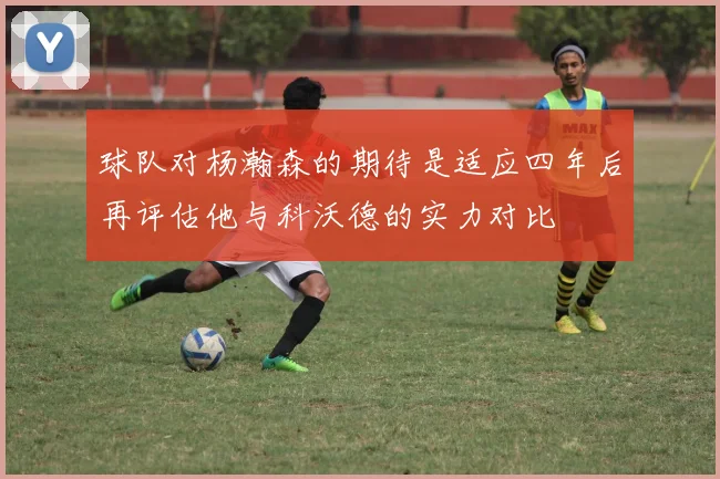 球队对杨瀚森的期待是适应四年后再评估他与科沃德的实力对比