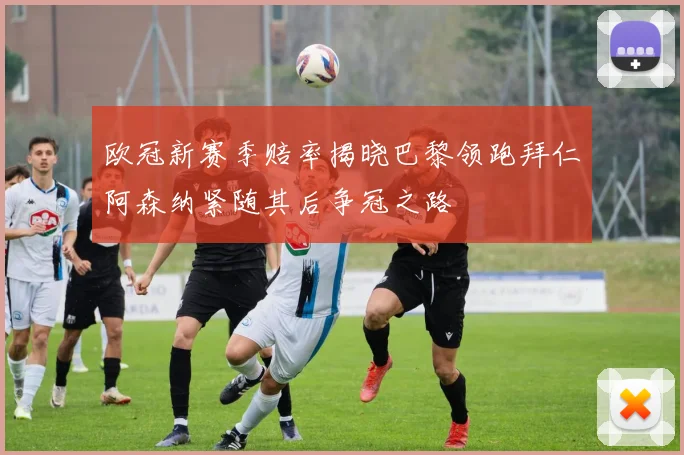 欧冠新赛季赔率揭晓巴黎领跑拜仁阿森纳紧随其后争冠之路