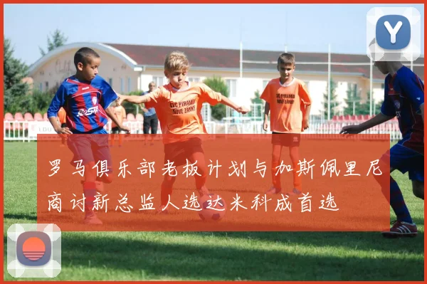 罗马俱乐部老板计划与加斯佩里尼商讨新总监人选达米科成首选